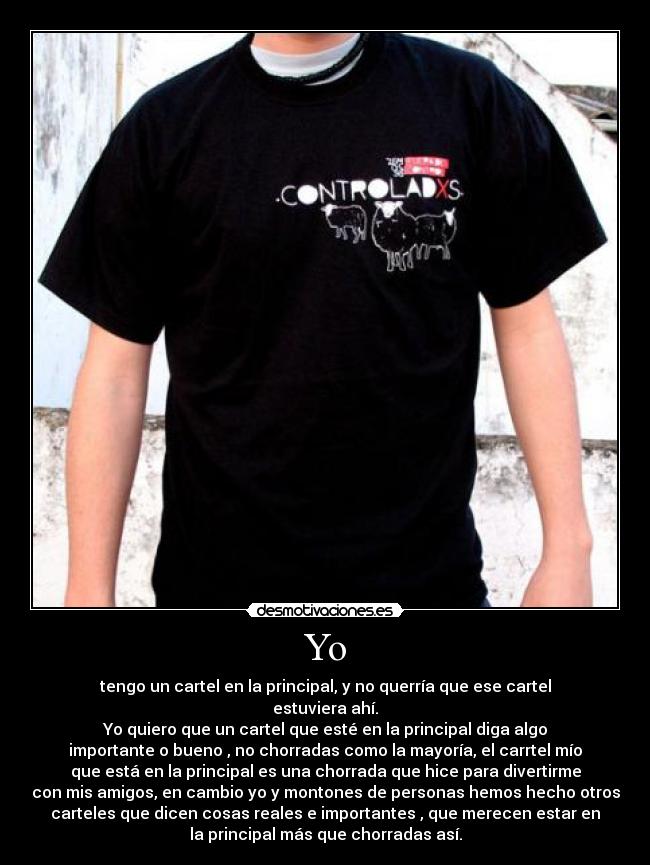 Yo - tengo un cartel en la principal, y no querría que ese cartel
estuviera ahí.
Yo quiero que un cartel que esté en la principal diga algo
importante o bueno , no chorradas como la mayoría, el carrtel mío
que está en la principal es una chorrada que hice para divertirme
con mis amigos, en cambio yo y montones de personas hemos hecho otros
carteles que dicen cosas reales e importantes , que merecen estar en
la principal más que chorradas así.