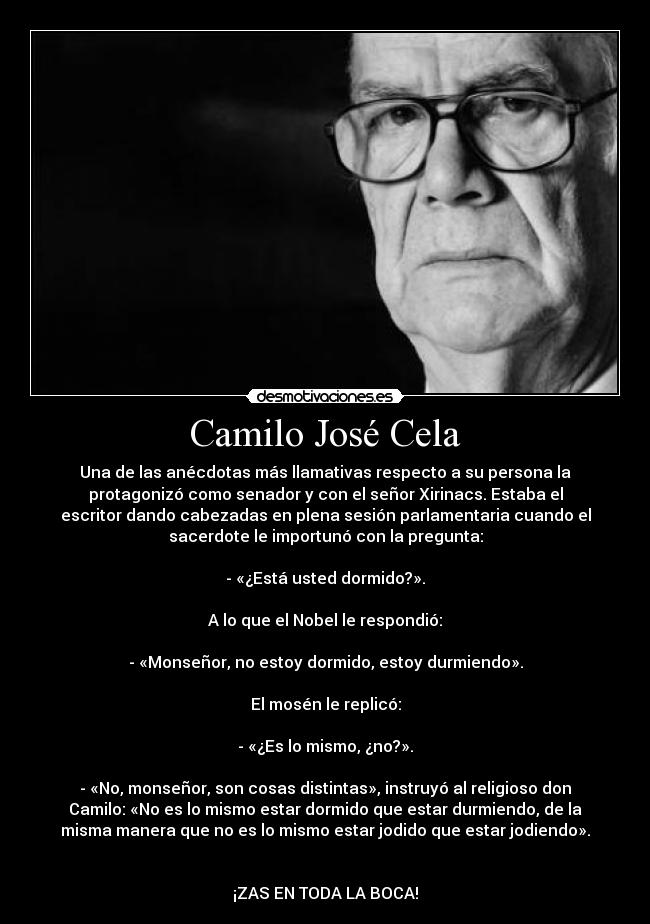 Camilo José Cela - Una de las anécdotas más llamativas respecto a su persona la
protagonizó como senador y con el señor Xirinacs. Estaba el
escritor dando cabezadas en plena sesión parlamentaria cuando el
sacerdote le importunó con la pregunta:

- «¿Está usted dormido?».

A lo que el Nobel le respondió:

- «Monseñor, no estoy dormido, estoy durmiendo».

El mosén le replicó:

- «¿Es lo mismo, ¿no?».

- «No, monseñor, son cosas distintas», instruyó al religioso don
Camilo: «No es lo mismo estar dormido que estar durmiendo, de la
misma manera que no es lo mismo estar jodido que estar jodiendo».


¡ZAS EN TODA LA BOCA!