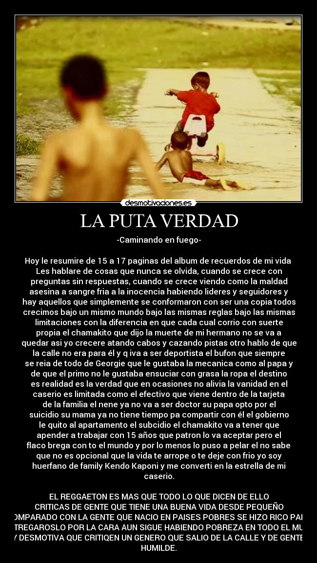 LA PUTA VERDAD - -Caminando en fuego-
Hoy le resumire de 15 a 17 paginas del album de recuerdos de mi vida
Les hablare de cosas que nunca se olvida, cuando se crece con
preguntas sin respuestas, cuando se crece viendo como la maldad
asesina a sangre fria a la inocencia habiendo lideres y seguidores y
hay aquellos que simplemente se conformaron con ser una copia todos
crecimos bajo un mismo mundo bajo las mismas reglas bajo las mismas
limitaciones con la diferencia en que cada cual corrio con suerte
propia el chamakito que dijo la muerte de mi hermano no se va a
quedar asi yo crecere atando cabos y cazando pistas otro hablo de que
la calle no era para él y q iva a ser deportista el bufon que siempre
se reia de todo de Georgie que le gustaba la mecanica como al papa y
de que el primo no le gustaba ensuciar con grasa la ropa el destino
es realidad es la verdad que en ocasiones no alivia la vanidad en el
caserio es limitada como el efectivo que viene dentro de la tarjeta
de la familia el nene ya no va a ser doctor su papa opto por el
suicidio su mama ya no tiene tiempo pa compartir con él el gobierno
le quito al apartamento el subcidio el chamakito va a tener que
apender a trabajar con 15 años que patron lo va aceptar pero el
flaco brega con to el mundo y por lo menos lo puso a pelar el no sabe
que no es opcional que la vida te arrope o te deje con frio yo soy
huerfano de family Kendo Kaponi y me converti en la estrella de mi
caserio.
EL REGGAETON ES MAS QUE TODO LO QUE DICEN DE ELLO
CRITICAS DE GENTE QUE TIENE UNA BUENA VIDA DESDE PEQUEÑO
COMPARADO CON LA GENTE QUE NACIO EN PAISES POBRES SE HIZO RICO PARA
RESTREGAROSLO POR LA CARA AUN SIGUE HABIENDO POBREZA EN TODO EL MUNDO
Y DESMOTIVA QUE CRITIQEN UN GENERO QUE SALIO DE LA CALLE Y DE GENTE
HUMILDE.