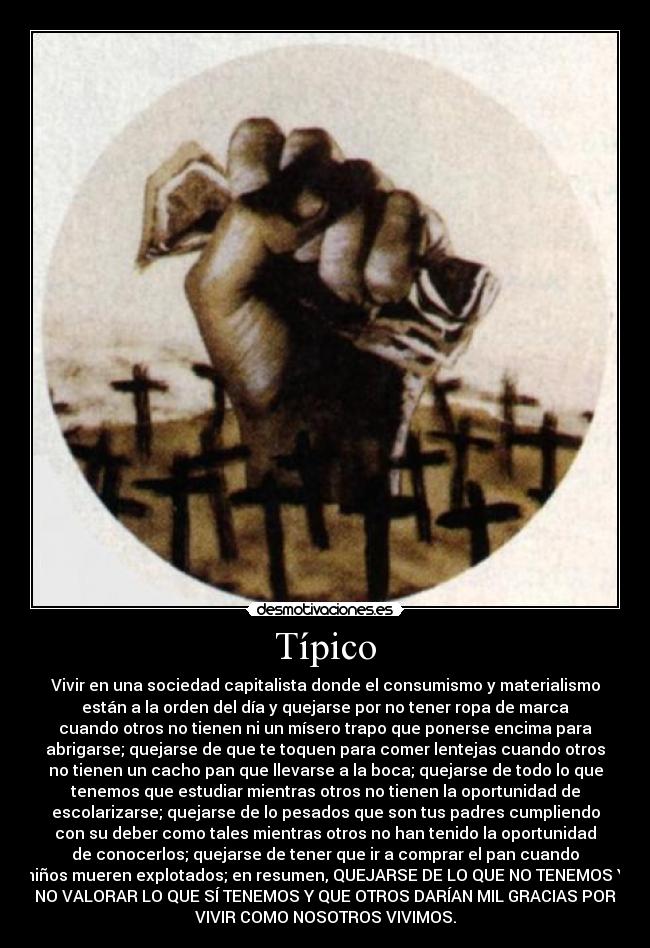 Típico - Vivir en una sociedad capitalista donde el consumismo y materialismo
están a la orden del día y quejarse por no tener ropa de marca
cuando otros no tienen ni un mísero trapo que ponerse encima para
abrigarse; quejarse de que te toquen para comer lentejas cuando otros
no tienen un cacho pan que llevarse a la boca; quejarse de todo lo que
tenemos que estudiar mientras otros no tienen la oportunidad de
escolarizarse; quejarse de lo pesados que son tus padres cumpliendo
con su deber como tales mientras otros no han tenido la oportunidad
de conocerlos; quejarse de tener que ir a comprar el pan cuando
niños mueren explotados; en resumen, QUEJARSE DE LO QUE NO TENEMOS Y
NO VALORAR LO QUE SÍ TENEMOS Y QUE OTROS DARÍAN MIL GRACIAS POR
VIVIR COMO NOSOTROS VIVIMOS.