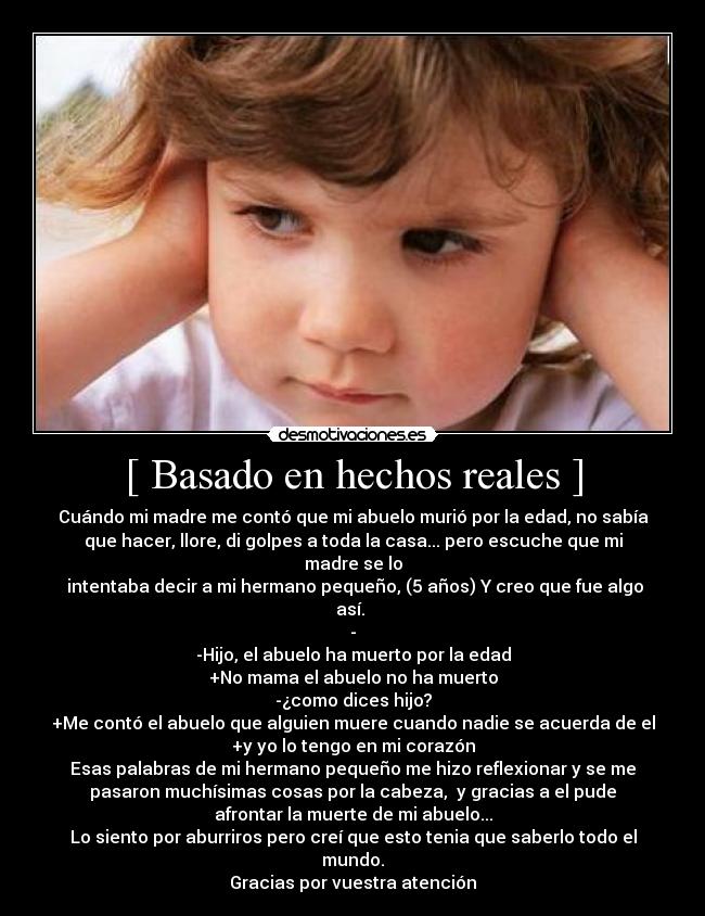 [ Basado en hechos reales ] - Cuándo mi madre me contó que mi abuelo murió por la edad, no sabía
que hacer, llore, di golpes a toda la casa... pero escuche que mi
madre se lo
 intentaba decir a mi hermano pequeño, (5 años) Y creo que fue algo
así. 
-
-Hijo, el abuelo ha muerto por la edad
+No mama el abuelo no ha muerto
-¿como dices hijo?
+Me contó el abuelo que alguien muere cuando nadie se acuerda de el
+y yo lo tengo en mi corazón
Esas palabras de mi hermano pequeño me hizo reflexionar y se me
pasaron muchísimas cosas por la cabeza,  y gracias a el pude
afrontar la muerte de mi abuelo...
Lo siento por aburriros pero creí que esto tenia que saberlo todo el
mundo.
Gracias por vuestra atención