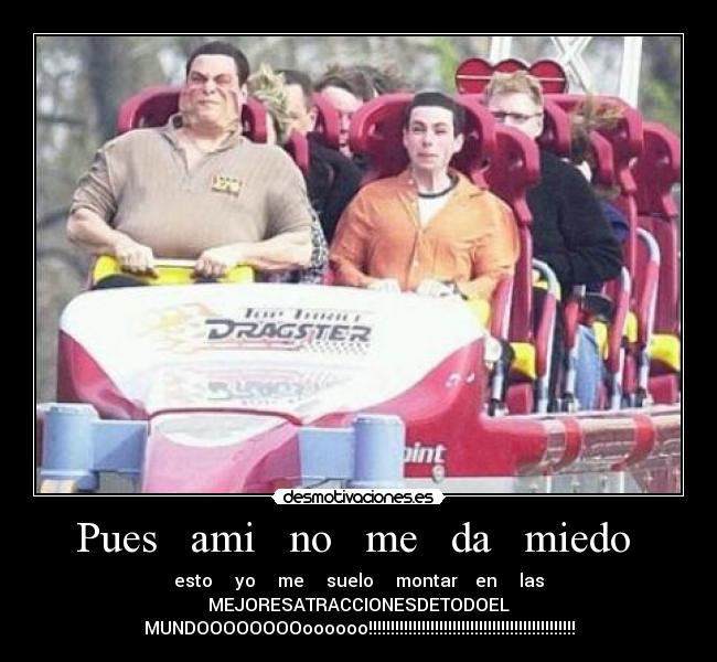 Pues ami no me da miedo - esto yo me suelo montar en las
MEJORESATRACCIONESDETODOEL
MUNDOOOOOOOOoooooo!!!!!!!!!!!!!!!!!!!!!!!!!!!!!!!!!!!!!!!!!!!!!!!