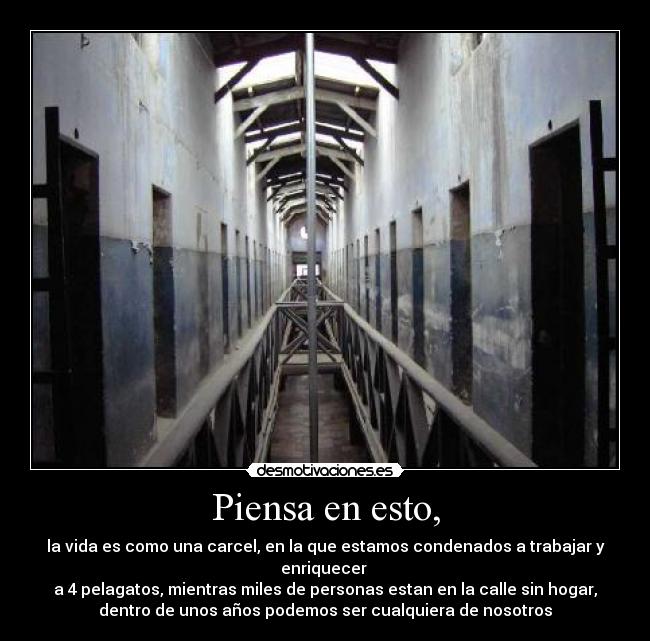 Piensa en esto, - la vida es como una carcel, en la que estamos condenados a trabajar y enriquecer
a 4 pelagatos, mientras miles de personas estan en la calle sin hogar,
dentro de unos años podemos ser cualquiera de nosotros