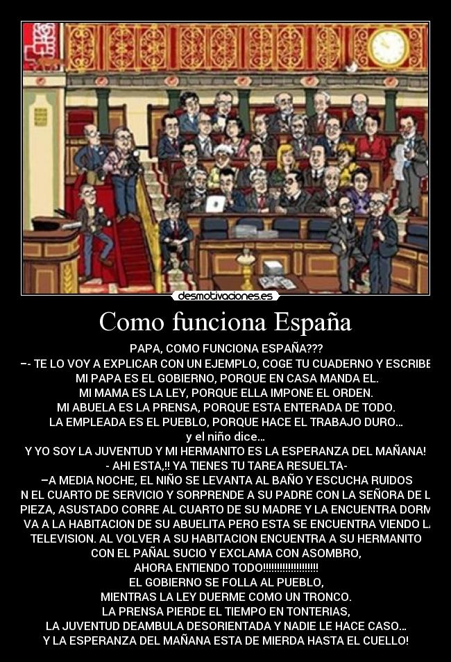 Como funciona España - PAPA, COMO FUNCIONA ESPAÑA???
—- TE LO VOY A EXPLICAR CON UN EJEMPLO, COGE TU CUADERNO Y ESCRIBE:
 MI PAPA ES EL GOBIERNO, PORQUE EN CASA MANDA EL.
MI MAMA ES LA LEY, PORQUE ELLA IMPONE EL ORDEN.
MI ABUELA ES LA PRENSA, PORQUE ESTA ENTERADA DE TODO.
LA EMPLEADA ES EL PUEBLO, PORQUE HACE EL TRABAJO DURO…
y el niño dice…
Y YO SOY LA JUVENTUD Y MI HERMANITO ES LA ESPERANZA DEL MAÑANA!
- AHI ESTA,!! YA TIENES TU TAREA RESUELTA-
–A MEDIA NOCHE, EL NIÑO SE LEVANTA AL BAÑO Y ESCUCHA RUIDOS
EN EL CUARTO DE SERVICIO Y SORPRENDE A SU PADRE CON LA SEÑORA DE LA
LIMPIEZA, ASUSTADO CORRE AL CUARTO DE SU MADRE Y LA ENCUENTRA DORMIDA
- VA A LA HABITACION DE SU ABUELITA PERO ESTA SE ENCUENTRA VIENDO LA
TELEVISION. AL VOLVER A SU HABITACION ENCUENTRA A SU HERMANITO
CON EL PAÑAL SUCIO Y EXCLAMA CON ASOMBRO,
AHORA ENTIENDO TODO!!!!!!!!!!!!!!!!!!!!
EL GOBIERNO SE FOLLA AL PUEBLO,
MIENTRAS LA LEY DUERME COMO UN TRONCO.
LA PRENSA PIERDE EL TIEMPO EN TONTERIAS,
LA JUVENTUD DEAMBULA DESORIENTADA Y NADIE LE HACE CASO…
Y LA ESPERANZA DEL MAÑANA ESTA DE MIERDA HASTA EL CUELLO!