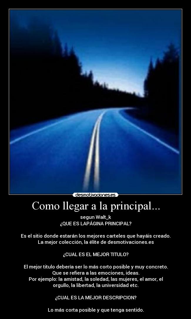 Como llegar a la principal... - segun Walt_k
¿QUE ES LAPÁGINA PRINCIPAL?

Es el sitio donde estarán los mejores carteles que hayáis creado.
La mejor colección, la élite de desmotivaciones.es

¿CUAL ES EL MEJOR TITULO?

El mejor titulo debería ser lo más corto posible y muy concreto.
Que se refiera a las emociones, ideas.
Por ejemplo: la amistad, la soledad, las mujeres, el amor, el
orgullo, la libertad, la universidad etc.

¿CUAL ES LA MEJOR DESCRIPCION?

Lo más corta posible y que tenga sentido.