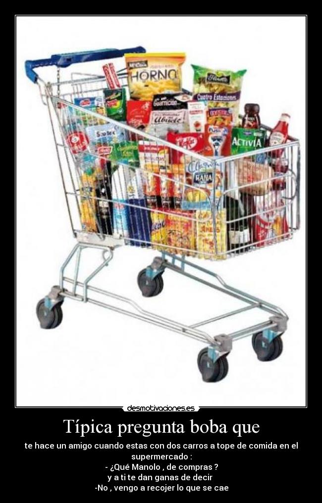 Típica pregunta boba que - te hace un amigo cuando estas con dos carros a tope de comida en el supermercado :
- ¿Qué Manolo , de compras ?
y a ti te dan ganas de decir 
-No , vengo a recojer lo que se cae