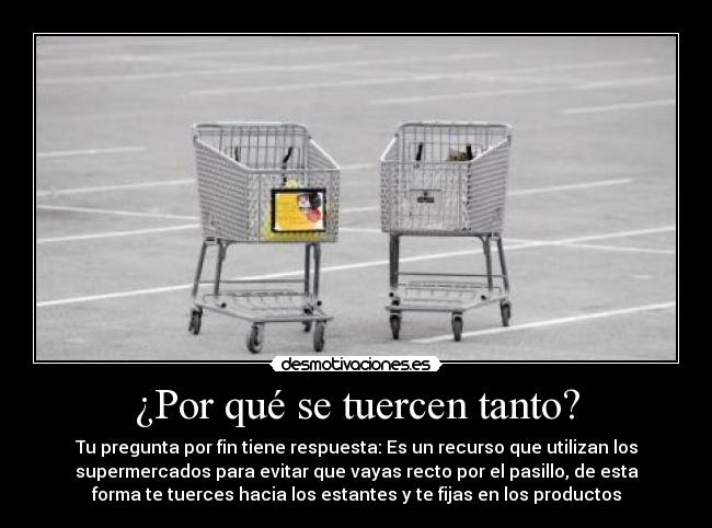 ¿Por qué se tuercen tanto? - Tu pregunta por fin tiene respuesta: Es un recurso que utilizan los
supermercados para evitar que vayas recto por el pasillo, de esta
forma te tuerces hacia los estantes y te fijas en los productos