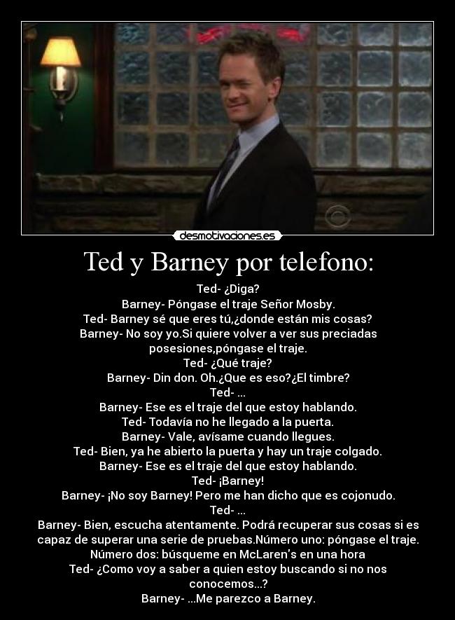 Ted y Barney por telefono: - Ted- ¿Diga?
Barney- Póngase el traje Señor Mosby.
Ted- Barney sé que eres tú,¿donde están mis cosas?
Barney- No soy yo.Si quiere volver a ver sus preciadas
posesiones,póngase el traje.
Ted- ¿Qué traje?
Barney- Din don. Oh.¿Que es eso?¿El timbre?
Ted- ...
Barney- Ese es el traje del que estoy hablando.
Ted- Todavía no he llegado a la puerta.
Barney- Vale, avísame cuando llegues.
Ted- Bien, ya he abierto la puerta y hay un traje colgado.
Barney- Ese es el traje del que estoy hablando.
Ted- ¡Barney!
Barney- ¡No soy Barney! Pero me han dicho que es cojonudo.
Ted- ...
Barney- Bien, escucha atentamente. Podrá recuperar sus cosas si es
capaz de superar una serie de pruebas.Número uno: póngase el traje.
Número dos: búsqueme en McLarens en una hora
Ted- ¿Como voy a saber a quien estoy buscando si no nos
conocemos...?
Barney- ...Me parezco a Barney.