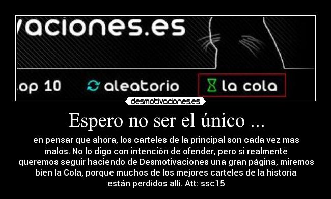 Espero no ser el único ... - en pensar que ahora, los carteles de la principal son cada vez mas
malos. No lo digo con intención de ofender, pero si realmente
queremos seguir haciendo de Desmotivaciones una gran página, miremos
bien la Cola, porque muchos de los mejores carteles de la historia
están perdidos alli. Att: ssc15