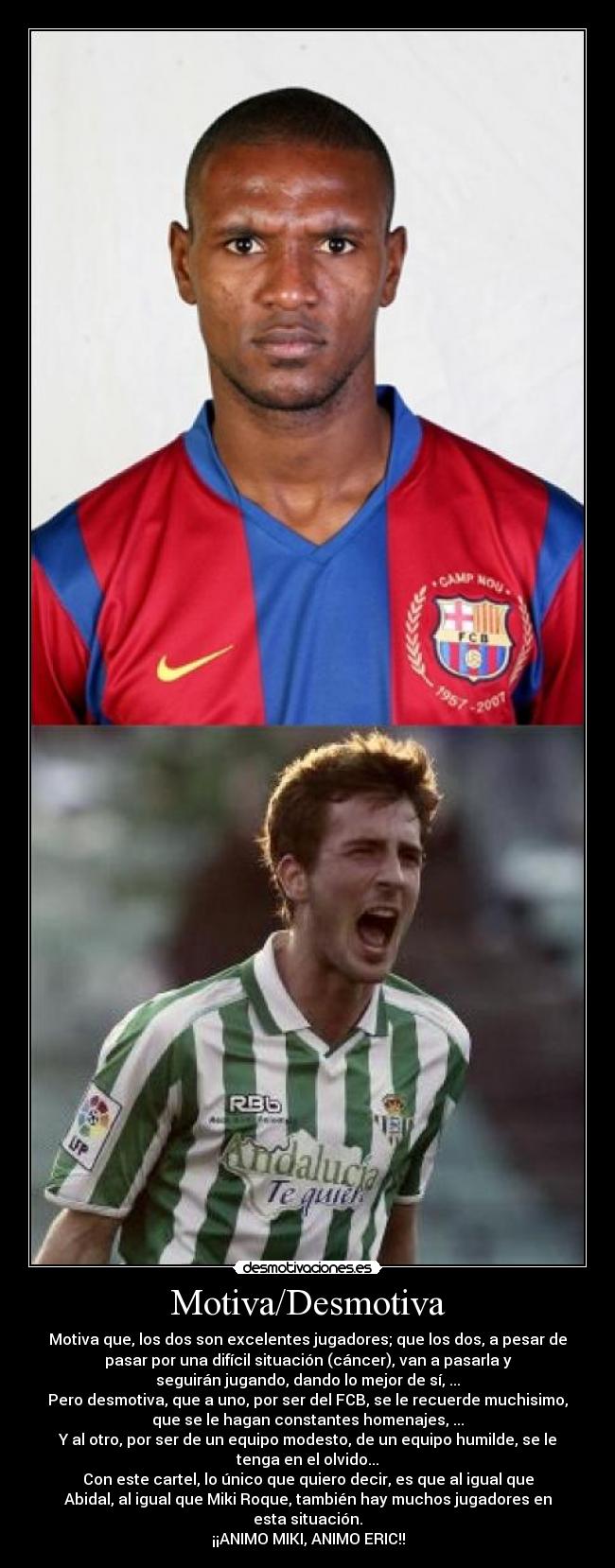 Motiva/Desmotiva - Motiva que, los dos son excelentes jugadores; que los dos, a pesar de
pasar por una difícil situación (cáncer), van a pasarla y
seguirán jugando, dando lo mejor de sí, ...
Pero desmotiva, que a uno, por ser del FCB, se le recuerde muchisimo,
que se le hagan constantes homenajes, ...
Y al otro, por ser de un equipo modesto, de un equipo humilde, se le
tenga en el olvido...
Con este cartel, lo único que quiero decir, es que al igual que
Abidal, al igual que Miki Roque, también hay muchos jugadores en
esta situación.
¡¡ANIMO MIKI, ANIMO ERIC!!