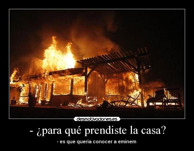- ¿para qué prendiste la casa? - - es que queria conocer a eminem
