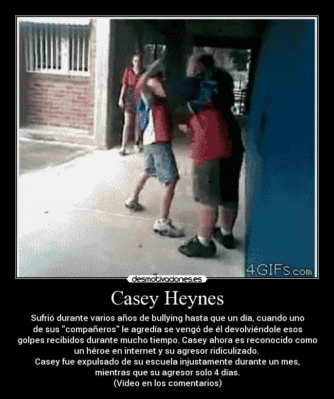 Casey Heynes - Sufrió durante varios años de bullying hasta que un día, cuando uno
de sus compañeros le agredía se vengó de él devolviéndole esos
golpes recibidos durante mucho tiempo. Casey ahora es reconocido como
un héroe en internet y su agresor ridiculizado.
Casey fue expulsado de su escuela injustamente durante un mes,
mientras que su agresor solo 4 días.
(Vídeo en los comentarios)