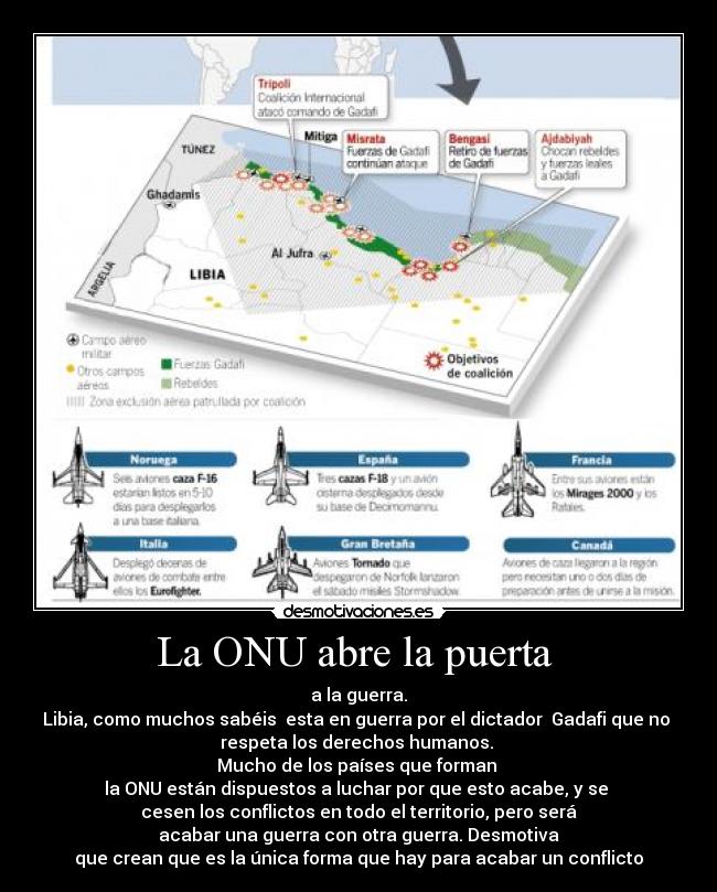 La ONU abre la puerta - a la guerra.
Libia, como muchos sabéis esta en guerra por el dictador Gadafi que no
respeta los derechos humanos.
Mucho de los países que forman
la ONU están dispuestos a luchar por que esto acabe, y se
cesen los conflictos en todo el territorio, pero será
acabar una guerra con otra guerra. Desmotiva
que crean que es la única forma que hay para acabar un conflicto