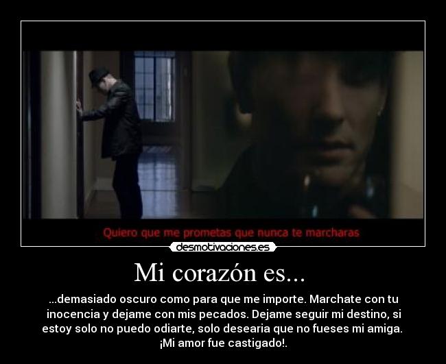 Mi corazón es...  - ...demasiado oscuro como para que me importe. Marchate con tu
inocencia y dejame con mis pecados. Dejame seguir mi destino, si
estoy solo no puedo odiarte, solo desearia que no fueses mi amiga. 
¡Mi amor fue castigado!.