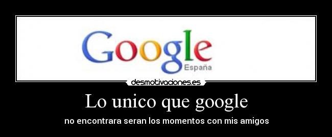 Lo unico que google - no encontrara seran los momentos con mis amigos