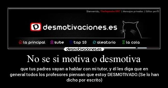 No se si motiva o desmotiva - que tus padres vayan a hablar con mi tutor, y él les diga que en
general todos los profesores piensan que estoy DESMOTIVADO.(Se lo han
dicho por escrito)