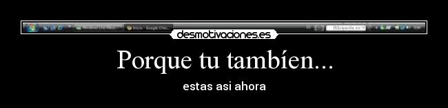 Porque tu tambíen... - estas asi ahora
