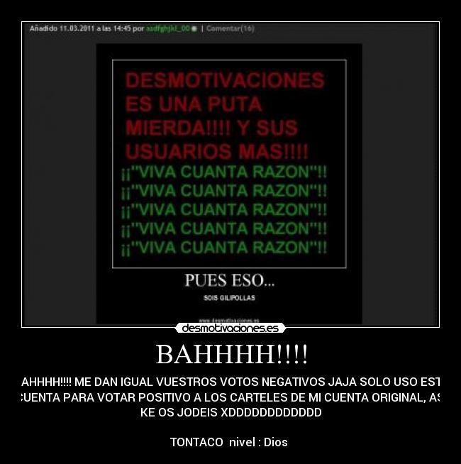 BAHHHH!!!! - BAHHHH!!!! ME DAN IGUAL VUESTROS VOTOS NEGATIVOS JAJA SOLO USO ESTA
CUENTA PARA VOTAR POSITIVO A LOS CARTELES DE MI CUENTA ORIGINAL, ASI
KE OS JODEIS XDDDDDDDDDDDD

TONTACO  nivel : Dios 