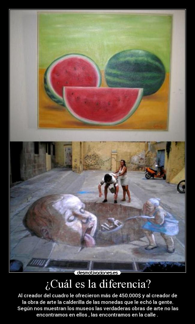 ¿Cuál es la diferencia? - Al creador del cuadro le ofrecieron más de 450.000$ y al creador de
la obra de arte la calderilla de las monedas que le echó la gente.
Según nos muestran los museos las verdaderas obras de arte no las
encontramos en ellos , las encontramos en la calle . 