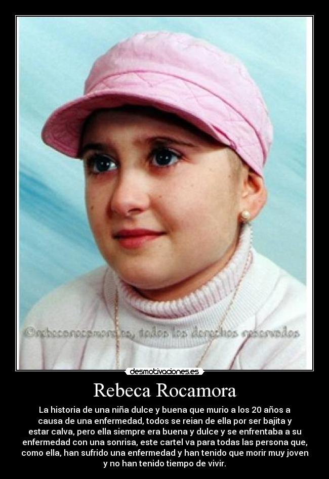 Rebeca Rocamora - La historia de una niña dulce y buena que murio a los 20 años a
causa de una enfermedad, todos se reian de ella por ser bajita y
estar calva, pero ella siempre era buena y dulce y se enfrentaba a su
enfermedad con una sonrisa, este cartel va para todas las persona que,
como ella, han sufrido una enfermedad y han tenido que morir muy joven
y no han tenido tiempo de vivir.