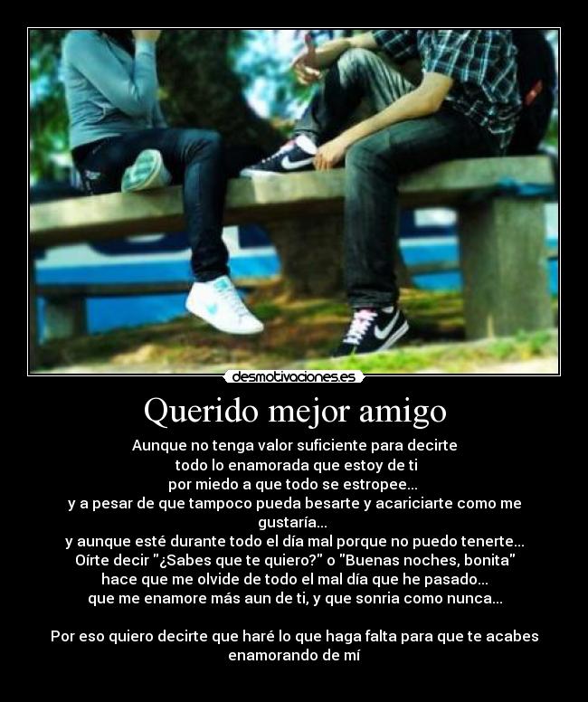 Querido mejor amigo - Aunque no tenga valor suficiente para decirte
 todo lo enamorada que estoy de ti
por miedo a que todo se estropee... 
y a pesar de que tampoco pueda besarte y acariciarte como me
gustaría... 
y aunque esté durante todo el día mal porque no puedo tenerte...
Oírte decir ¿Sabes que te quiero? o Buenas noches, bonita
hace que me olvide de todo el mal día que he pasado...
que me enamore más aun de ti, y que sonria como nunca...

Por eso quiero decirte que haré lo que haga falta para que te acabes
enamorando de mí
