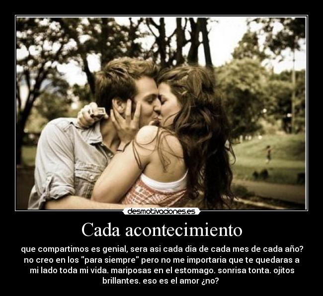 Cada acontecimiento - que compartimos es genial, sera asi cada dia de cada mes de cada año?
no creo en los para siempre pero no me importaria que te quedaras a
mi lado toda mi vida. mariposas en el estomago. sonrisa tonta. ojitos
brillantes. eso es el amor ¿no?