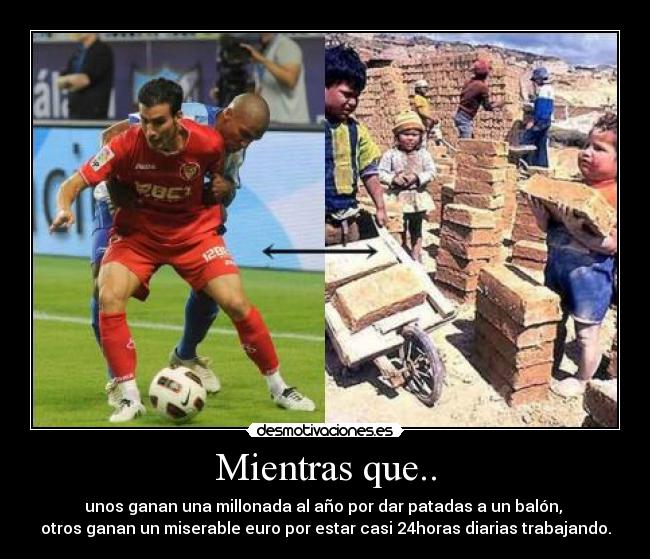 Mientras que.. - unos ganan una millonada al año por dar patadas a un balón,
otros ganan un miserable euro por estar casi 24horas diarias trabajando.