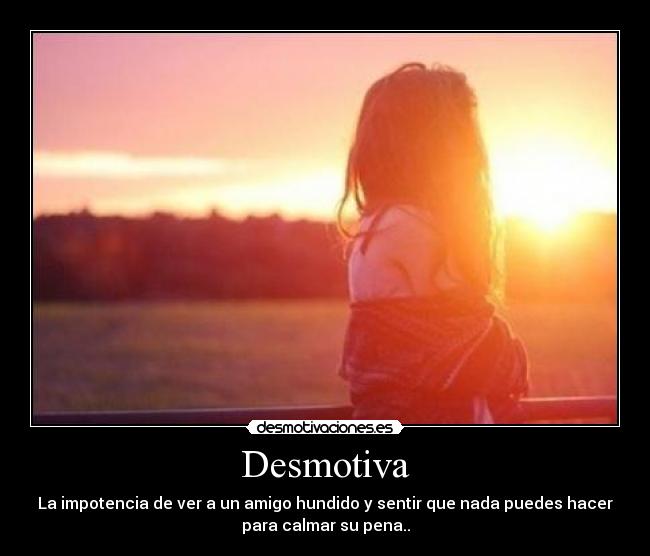 Desmotiva - La impotencia de ver a un amigo hundido y sentir que nada puedes hacer
para calmar su pena..
