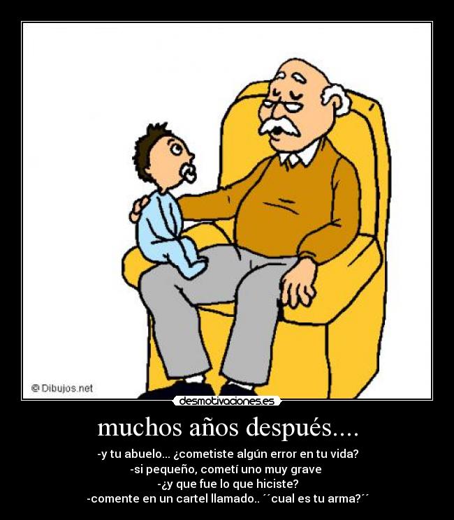 muchos años después.... - -y tu abuelo... ¿cometiste algún error en tu vida?
-si pequeño, cometí uno muy grave
-¿y que fue lo que hiciste?
-comente en un cartel llamado.. ´´cual es tu arma?´´