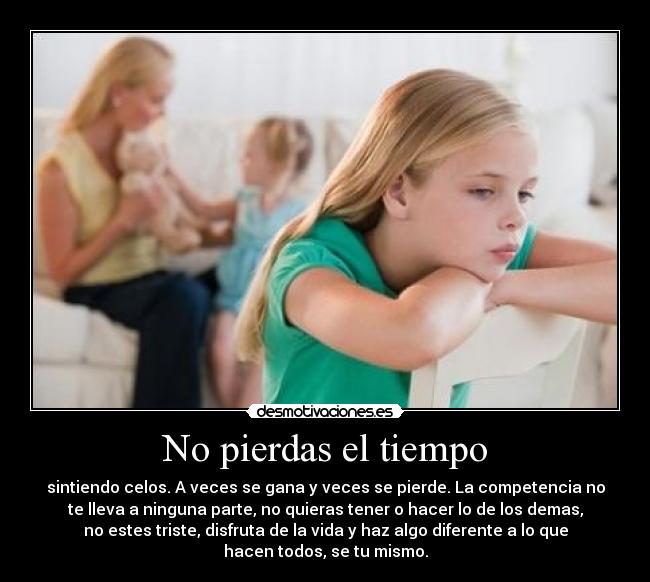 No pierdas el tiempo - sintiendo celos. A veces se gana y veces se pierde. La competencia no
te lleva a ninguna parte, no quieras tener o hacer lo de los demas,
no estes triste, disfruta de la vida y haz algo diferente a lo que
hacen todos, se tu mismo.