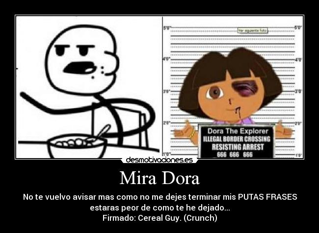 Mira Dora - No te vuelvo avisar mas como no me dejes terminar mis PUTAS FRASES
estaras peor de como te he dejado...
Firmado: Cereal Guy. (Crunch)