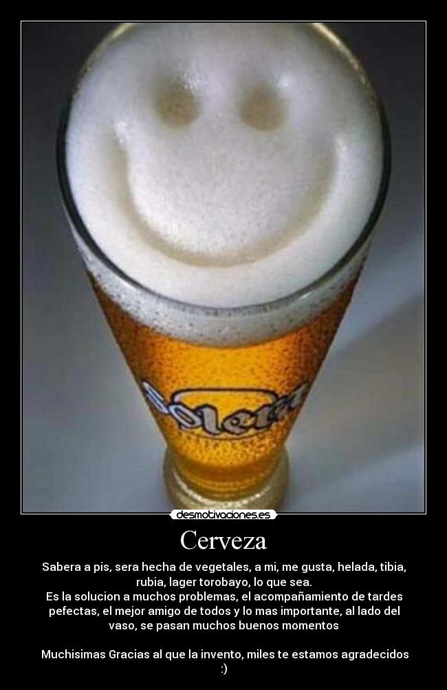 Cerveza - Sabera a pis, sera hecha de vegetales, a mi, me gusta, helada, tibia,
rubia, lager torobayo, lo que sea.
Es la solucion a muchos problemas, el acompañamiento de tardes
pefectas, el mejor amigo de todos y lo mas importante, al lado del
vaso, se pasan muchos buenos momentos

 Muchisimas Gracias al que la invento, miles te estamos agradecidos
:)
