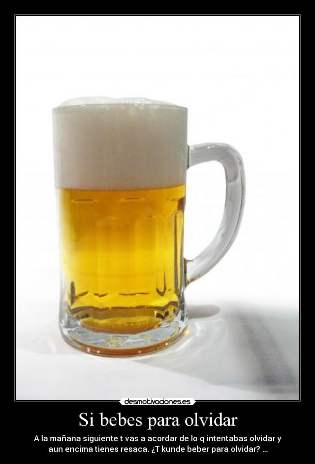 Si bebes para olvidar - A la mañana siguiente t vas a acordar de lo q intentabas olvidar y
aun encima tienes resaca. ¿T kunde beber para olvidar? ...