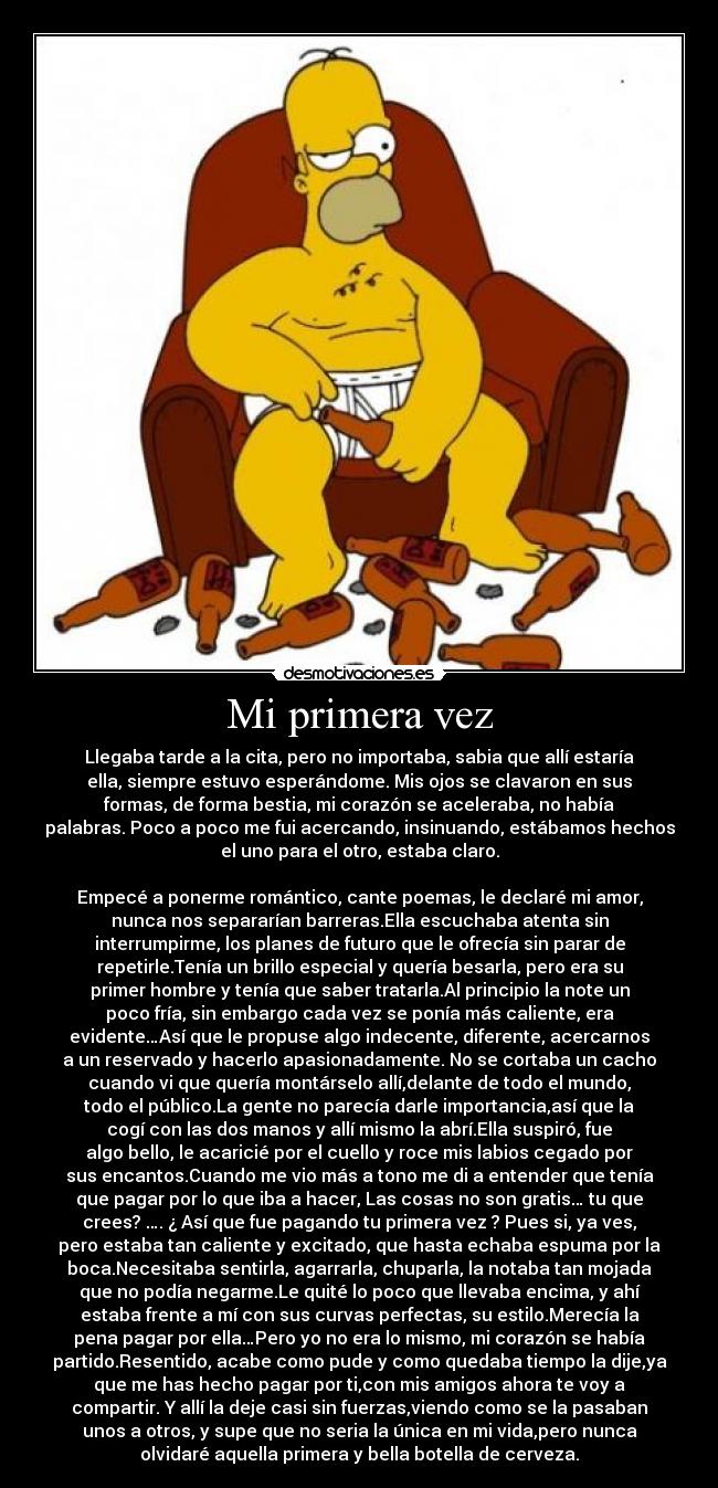 Mi primera vez - Llegaba tarde a la cita, pero no importaba, sabia que allí estaría
ella, siempre estuvo esperándome. Mis ojos se clavaron en sus
formas, de forma bestia, mi corazón se aceleraba, no había
palabras. Poco a poco me fui acercando, insinuando, estábamos hechos
el uno para el otro, estaba claro.
Empecé a ponerme romántico, cante poemas, le declaré mi amor,
nunca nos separarían barreras.Ella escuchaba atenta sin
interrumpirme, los planes de futuro que le ofrecía sin parar de
repetirle.Tenía un brillo especial y quería besarla, pero era su
primer hombre y tenía que saber tratarla.Al principio la note un
poco fría, sin embargo cada vez se ponía más caliente, era
evidente…Así que le propuse algo indecente, diferente, acercarnos
a un reservado y hacerlo apasionadamente. No se cortaba un cacho
cuando vi que quería montárselo allí,delante de todo el mundo,
todo el público.La gente no parecía darle importancia,así que la
cogí con las dos manos y allí mismo la abrí.Ella suspiró, fue
algo bello, le acaricié por el cuello y roce mis labios cegado por
sus encantos.Cuando me vio más a tono me di a entender que tenía
que pagar por lo que iba a hacer, Las cosas no son gratis… tu que
crees? …. ¿ Así que fue pagando tu primera vez ? Pues si, ya ves,
pero estaba tan caliente y excitado, que hasta echaba espuma por la
boca.Necesitaba sentirla, agarrarla, chuparla, la notaba tan mojada
que no podía negarme.Le quité lo poco que llevaba encima, y ahí
estaba frente a mí con sus curvas perfectas, su estilo.Merecía la
pena pagar por ella…Pero yo no era lo mismo, mi corazón se había
partido.Resentido, acabe como pude y como quedaba tiempo la dije,ya
que me has hecho pagar por ti,con mis amigos ahora te voy a
compartir. Y allí la deje casi sin fuerzas,viendo como se la pasaban
unos a otros, y supe que no seria la única en mi vida,pero nunca
olvidaré aquella primera y bella botella de cerveza.