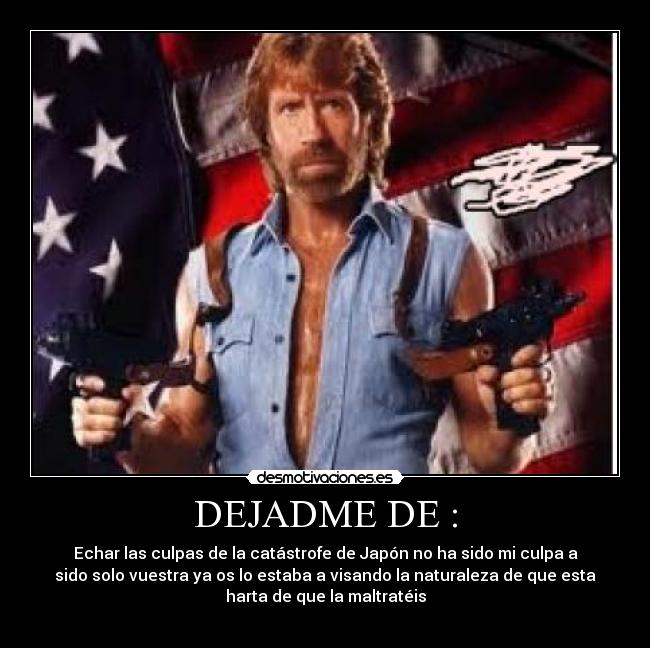 DEJADME DE : - Echar las culpas de la catástrofe de Japón no ha sido mi culpa a
sido solo vuestra ya os lo estaba a visando la naturaleza de que esta
harta de que la maltratéis
