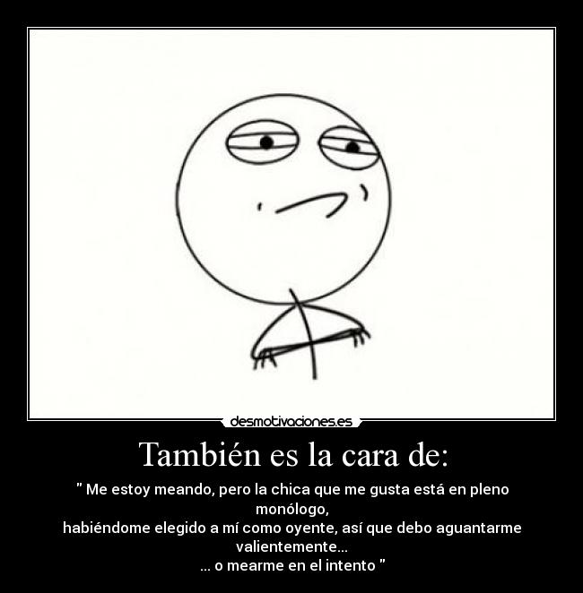 También es la cara de: - Me estoy meando, pero la chica que me gusta está en pleno monólogo,
habiéndome elegido a mí como oyente, así que debo aguantarme valientemente...
... o mearme en el intento