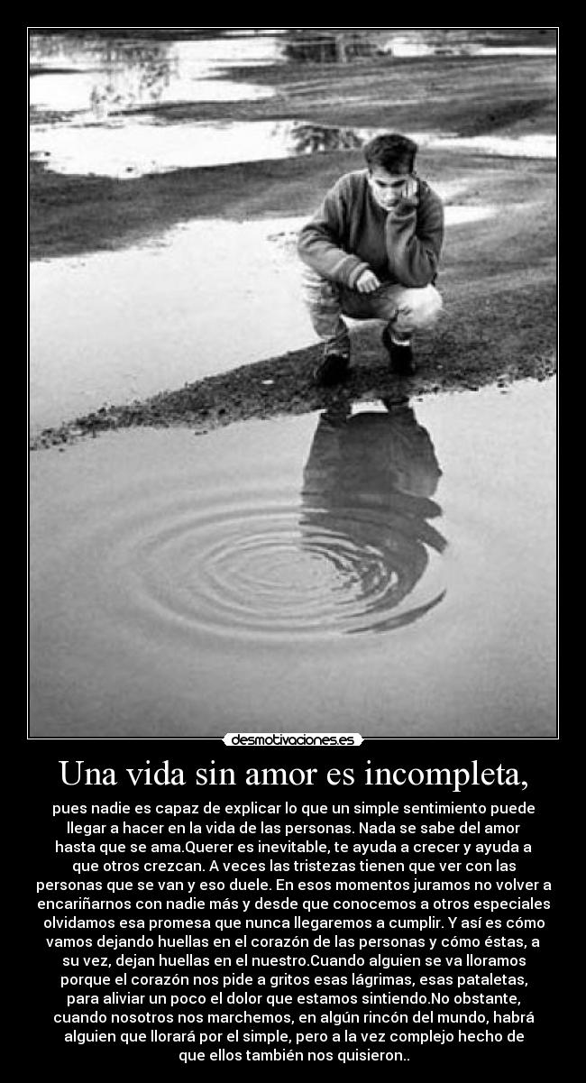 Una vida sin amor es incompleta, - pues nadie es capaz de explicar lo que un simple sentimiento puede
llegar a hacer en la vida de las personas. Nada se sabe del amor
hasta que se ama.Querer es inevitable, te ayuda a crecer y ayuda a
que otros crezcan. A veces las tristezas tienen que ver con las
personas que se van y eso duele. En esos momentos juramos no volver a
encariñarnos con nadie más y desde que conocemos a otros especiales
olvidamos esa promesa que nunca llegaremos a cumplir. Y así es cómo
vamos dejando huellas en el corazón de las personas y cómo éstas, a
su vez, dejan huellas en el nuestro.Cuando alguien se va lloramos
porque el corazón nos pide a gritos esas lágrimas, esas pataletas,
para aliviar un poco el dolor que estamos sintiendo.No obstante,
cuando nosotros nos marchemos, en algún rincón del mundo, habrá
alguien que llorará por el simple, pero a la vez complejo hecho de
que ellos también nos quisieron..