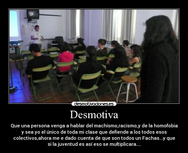 Desmotiva - Que una persona venga a hablar del machismo,racismo,y de la homofobia
y sea yo el único de toda mi clase que defiende a los todos esos
colectivos,ahora me e dado cuenta de que son todos un Fachas...y que
si la juventud es así eso se multiplicara....