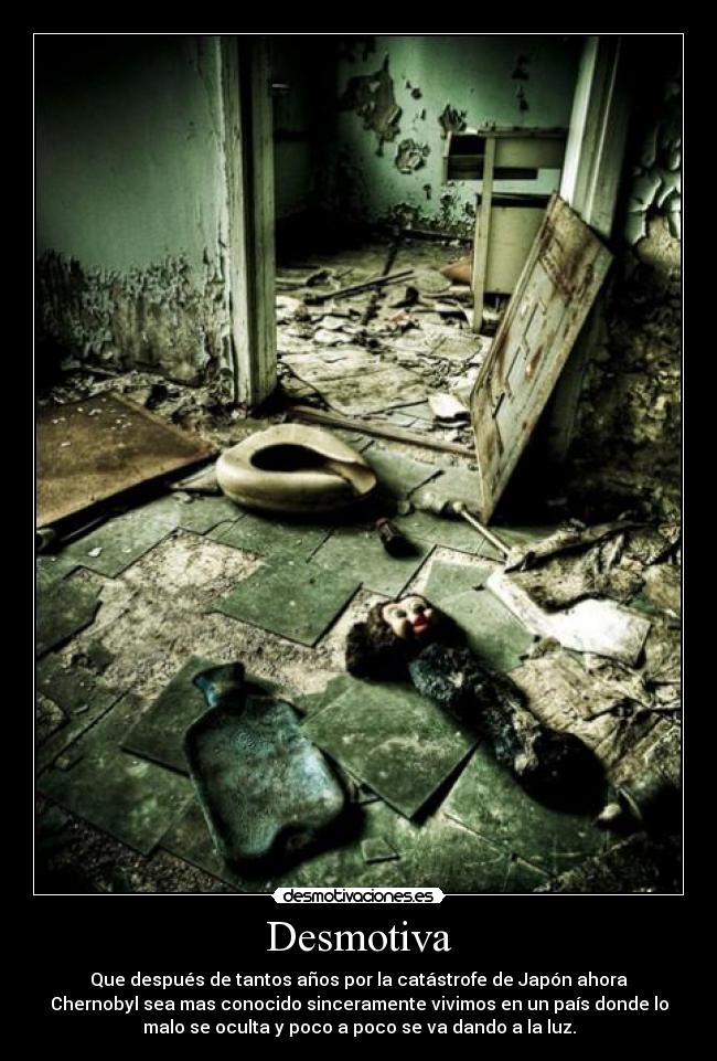 Desmotiva - Que después de tantos años por la catástrofe de Japón ahora
Chernobyl sea mas conocido sinceramente vivimos en un país donde lo
malo se oculta y poco a poco se va dando a la luz.