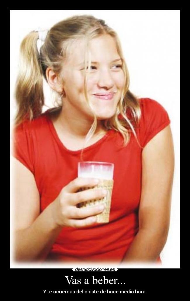 Vas a beber... - Y te acuerdas del chiste de hace media hora.