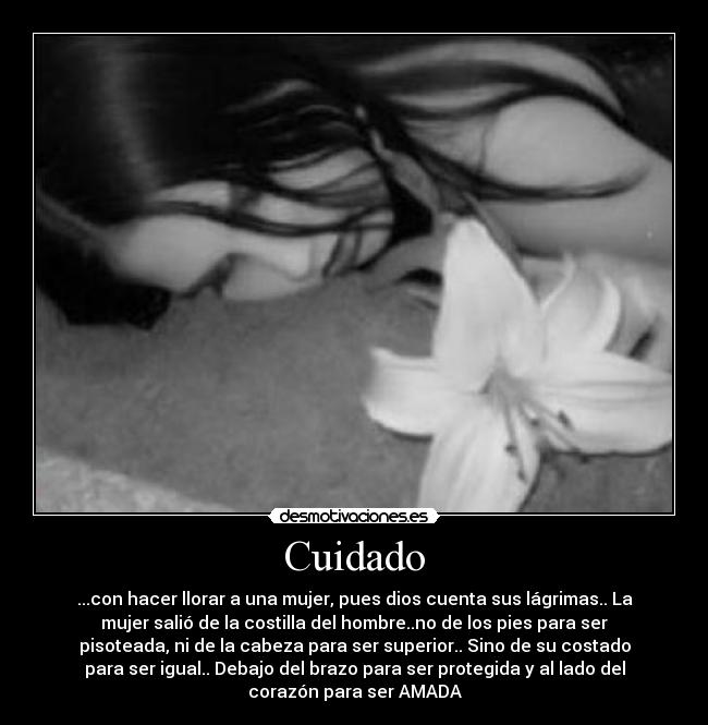 Cuidado - ...con hacer llorar a una mujer, pues dios cuenta sus lágrimas.. La
mujer salió de la costilla del hombre..no de los pies para ser
pisoteada, ni de la cabeza para ser superior.. Sino de su costado
para ser igual.. Debajo del brazo para ser protegida y al lado del
corazón para ser AMADA♥