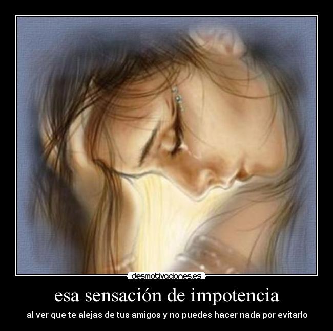 esa sensación de impotencia - al ver que te alejas de tus amigos y no puedes hacer nada por evitarlo