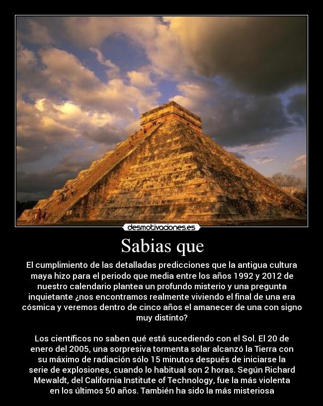 Sabias que - El cumplimiento de las detalladas predicciones que la antigua cultura
maya hizo para el periodo que media entre los años 1992 y 2012 de
nuestro calendario plantea un profundo misterio y una pregunta
inquietante ¿nos encontramos realmente viviendo el final de una era
cósmica y veremos dentro de cinco años el amanecer de una con signo
muy distinto?

Los científicos no saben qué está sucediendo con el Sol. El 20 de
enero del 2005, una sorpresiva tormenta solar alcanzó la Tierra con
su máximo de radiación sólo 15 minutos después de iniciarse la
serie de explosiones, cuando lo habitual son 2 horas. Según Richard
Mewaldt, del California Institute of Technology, fue la más violenta
en los últimos 50 años. También ha sido la más misteriosa