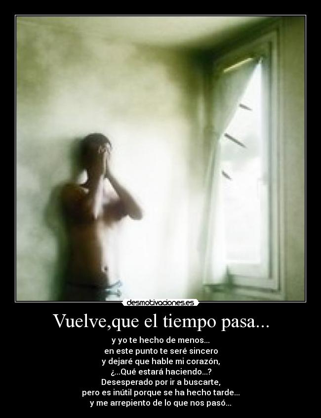 Vuelve,que el tiempo pasa... - y yo te hecho de menos...
en este punto te seré sincero
y dejaré que hable mi corazón,
¿...Qué estará haciendo...?
Desesperado por ir a buscarte,
pero es inútil porque se ha hecho tarde...
y me arrepiento de lo que nos pasó...