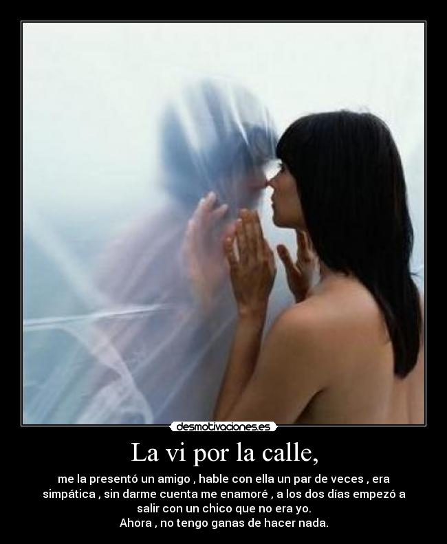 La vi por la calle, - me la presentó un amigo , hable con ella un par de veces , era
simpática , sin darme cuenta me enamoré , a los dos días empezó a
salir con un chico que no era yo.
Ahora , no tengo ganas de hacer nada.