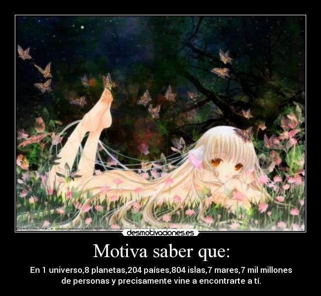 Motiva saber que: - En 1 universo,8 planetas,204 países,804 islas,7 mares,7 mil millones
de personas y precisamente vine a encontrarte a tí.