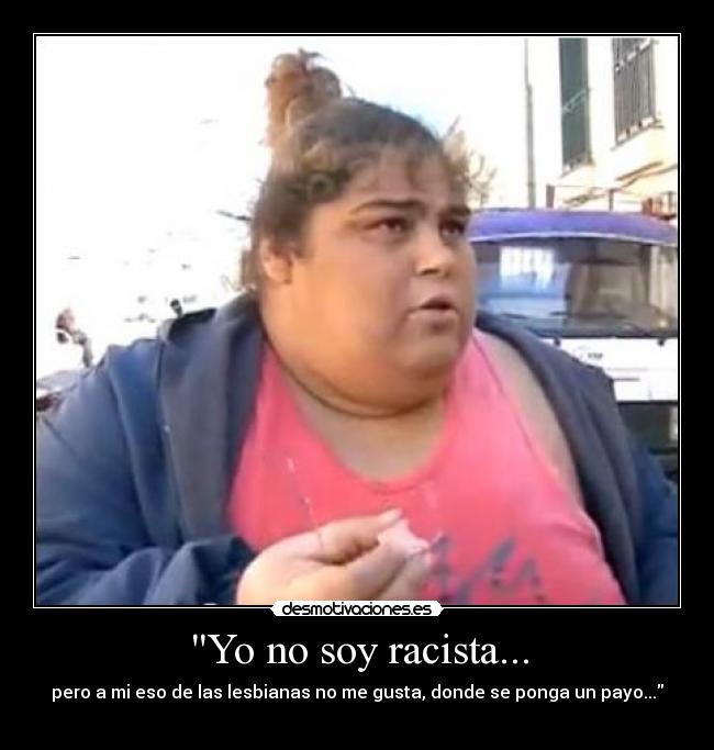 Yo no soy racista... - pero a mi eso de las lesbianas no me gusta, donde se ponga un payo...