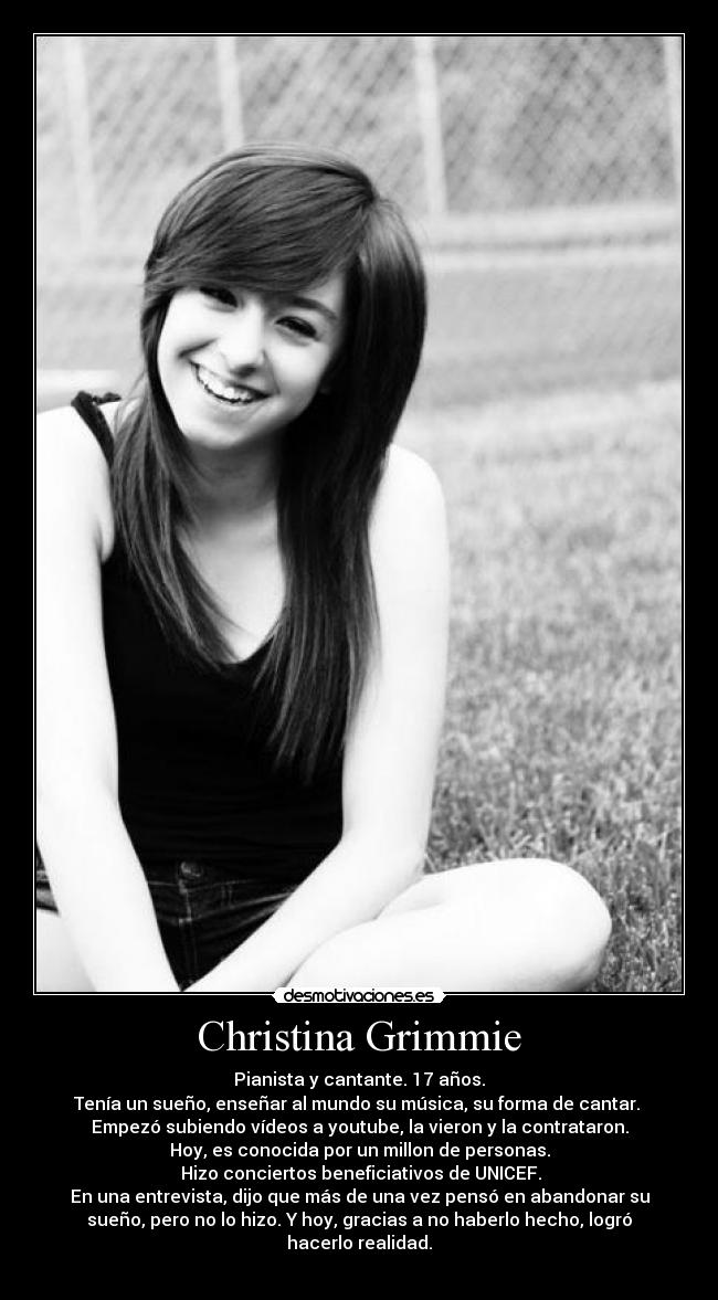 Christina Grimmie - Pianista y cantante. 17 años.
Tenía un sueño, enseñar al mundo su música, su forma de cantar.
Empezó subiendo vídeos a youtube, la vieron y la contrataron.
Hoy, es conocida por un millon de personas.
Hizo conciertos beneficiativos de UNICEF.
En una entrevista, dijo que más de una vez pensó en abandonar su
sueño, pero no lo hizo. Y hoy, gracias a no haberlo hecho, logró
hacerlo realidad.
