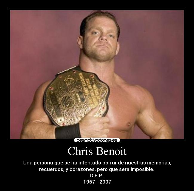 Chris Benoit - Una persona que se ha intentado borrar de nuestras memorias,
recuerdos, y corazones, pero que sera imposible.
D.E.P.
1967 - 2007
