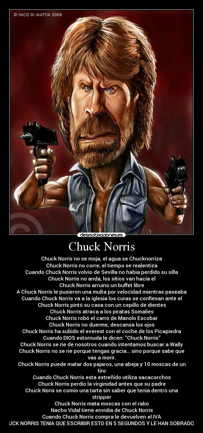 Chuck Norris - Chuck Norris no se moja, el agua se Chucknorriza
Chuck Norris no corre, el tiempo se realentiza
Cuando Chuck Norris volvio de Sevilla no habia perdido su silla
Chuck Norris no anda, los sitios van hacia el
Chuck Norris arruino un buffet libre
A Chuck Norris le pusieron una multa por velocidad mientras paseaba
Cuando Chuck Norris va a la iglesia los curas se confiesan ante el
Chuck Norris pintó su casa con un cepillo de dientes
Chuck Norris atraca a los piratas Somalies
Chuck Norris robó el carro de Manolo Escobar
Chuck Norris no duerme, descansa los ojos
Chuck Norris ha subido el everest con el coche de los Picapiedra
Cuando DIOS estornuda le dicen: Chuck Norris
Chuck Norris se rie de nosotros cuando intentamos buscar a Wally
Chuck Norris no se rie porque tengas gracia... sino porque sabe que
vas a morir.
Chuck Norris puede matar dos pajaros, una abeja y 10 moscas de un
tiro
Cuando Chuck Norris esta extreñido utiliza sacacorchos
Chuck Norris perdio la virginidad antes que su padre
Chuck Noris se comio una tarta sin saber que tenia dentro una
stripper
Chuck Norris mata moscas con el rabo
Nacho Vidal tiene envidia de Chuck Norris
Cuando Chuck Norris compra le devuelven el IVA
CUCK NORRIS TENIA QUE ESCRIBIR ESTO EN 5 SEGUNDOS Y LE HAN SOBRADO 4
